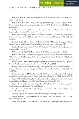 Kish, Richard J. (1997), “The ReturnsTask Force,” 1997 Book Industry Trends, NewYork: Book
Industry Study Group.
Kopicki, Ronald, Michael J. Berg, Leslie Legg, Vijetha Dasappa, and Cara Maggioni (1993),
Reuse and Recycling—Reverse Logistics Opportunities, Oak Brook, IL: Council of Logistics
Management.
Krikke, Hans Ronald (1998), Recovery Strategies and Reverse Logistic Network Design,
Enschede, The Netherlands: University of Twente.
Kroon, Leo and Gaby Vrijens (1995), “Returnable Containers: an Example of Reverse Logis-
tics,” International Journal of Physical Distribution and Logistics Management, Vol. 25, No. 2,
pp. 56-68.
Lambert, Douglas M. and Thomas C. Harrington (1990), “Measuring Nonresponse Bias in
Customer Service Mail Surveys,” Journal of Business Logistics, Vol. 11, No. 2, pp. 5-25.
Lambert, Douglas M. and James R. Stock (1981), Strategic Physical Distribution Management,
Homewood, IL: Irwin, p. 19.
Melbin, Jodi E. (1995), “The Never-Ending Cycle,” Distribution, October, pp. 36-38.
Motavalli, Jim (1997), “The Producer Pays:With Germany Leading theWay, Governments are
Taking a Hard Look at Packaging Waste—and Making Manufacturers Bear the Cost,” E, Vol. 8,
No. 3, pp. 36-41.
Murphy, Paul R. (1986), “APreliminary Study of Transportation and WarehousingAspects of
Reverse Distribution,” Transportation Journal, Vol. 35, No. 4, pp. 12-21.
Murphy, Paul R. and Richard P. Poist (1989), “Management of Logistical Retromovements:An
Empirical Analysis of Literature Suggestions,” Transportation Research Forum, Vol. 29, No. 1,
pp. 177-84.
Pohlen,Terrance L. and M.Theodore Farris II (1992), “Reverse Logistics in Plastic Recycling,”
International Journal of Physical Distribution and Logistics Management,Vol. 22, No. 7, pp. 35-47.
Rogers, Dale S. (1998), “Going Backwards: a Study of Reverse LogisticsTrends and Practices,”
Council of Logistics Management 1998Annual Conference, October 13, 1998.
Rogers, Dale S. and Ronald S. Tibben-Lembke (1999), Going Backwards: Reverse Logistics
Trends and Practices, Pittsburgh, PA: RLEC Press, p. 2.
Ross, Julie Ritzer (1998), “Returns Gatekeeping Seen as Key to Efficient Reverse Logistics,”
Stores, February, pp. 49-50.
“Shifting Logistics into Reverse” (1999), Transport Topics, January 18, 1999, p. 1.
Stevens, Elizabeth Lesly and Ronald Grover (1998), “The Entertainment Glut,” Business
Week, February 16, p. 93.
Stock, James R. (1992), Reverse Logistics, Oak Brook, IL: Council of Logistics Management.
JOURNAL OF BUSINESS LOGISTICS, Vol.22, No.2,2001 147
 