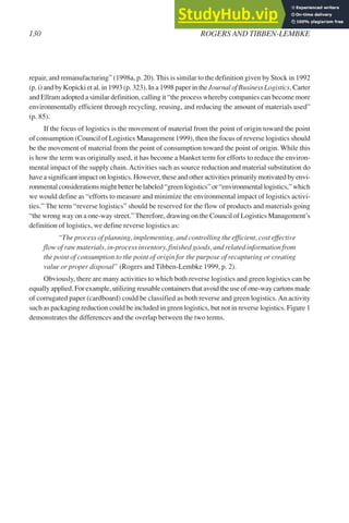 repair, and remanufacturing” (1998a, p. 20). This is similar to the definition given by Stock in 1992
(p. i) and by Kopicki et al. in 1993 (p. 323). In a 1998 paper in the Journal of Business Logistics, Carter
and Ellram adopted a similar definition, calling it “the process whereby companies can become more
environmentally efficient through recycling, reusing, and reducing the amount of materials used”
(p. 85).
If the focus of logistics is the movement of material from the point of origin toward the point
of consumption (Council of Logistics Management 1999), then the focus of reverse logistics should
be the movement of material from the point of consumption toward the point of origin. While this
is how the term was originally used, it has become a blanket term for efforts to reduce the environ-
mental impact of the supply chain.Activities such as source reduction and material substitution do
have a significant impact on logistics. However, these and other activities primarily motivated by envi-
ronmental considerations might better be labeled “green logistics” or “environmental logistics,” which
we would define as “efforts to measure and minimize the environmental impact of logistics activi-
ties.” The term “reverse logistics” should be reserved for the flow of products and materials going
“the wrong way on a one-way street.”Therefore, drawing on the Council of Logistics Management’s
definition of logistics, we define reverse logistics as:
“The process of planning, implementing, and controlling the efficient, cost effective
flow of raw materials, in-process inventory, finished goods, and related information from
the point of consumption to the point of origin for the purpose of recapturing or creating
value or proper disposal” (Rogers and Tibben-Lembke 1999, p. 2).
Obviously, there are many activities to which both reverse logistics and green logistics can be
equally applied. For example, utilizing reusable containers that avoid the use of one-way cartons made
of corrugated paper (cardboard) could be classified as both reverse and green logistics.An activity
such as packaging reduction could be included in green logistics, but not in reverse logistics. Figure 1
demonstrates the differences and the overlap between the two terms.
130 ROGERS AND TIBBEN-LEMBKE
 