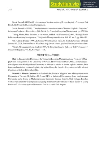 Stock, James R. (1998a), Development and Implementation of Reverse Logistics Programs, Oak
Brook, IL: Council of Logistics Management.
Stock, James R. (1998b), “Development and Implementation of Reverse Logistics Programs,”
in Annual Conference Proceedings, Oak Brook, IL: Council of Logistics Management, pp. 579-586.
Theirry, Martin, Marc Salomon, Jo van Nunen, and Luk vanWassenhove (1995), “Strategic Issues
in Product Recovery Management,” California Management Review, Vol. 37, No. 2, pp. 114-136.
U.S. Census Bureau (1999), Estimated Monthly Retail Sales, by Kind of Business, retrieved
January 19, 2001, from the World Wide Web: http://www.census.gov/svsd/retlann/view/artssal.txt.
Volokh,Alexander and Lynn Scarlett (1997), “Is Recycling Good or Bad — or Both?” Consumers’
Research Magazine, Vol. 80, No. 9, pp. 14-18.
ABOUT THEAUTHORS
Dale S. Rogers is the Director of the Center for Logistics Management and Professor of Sup-
ply Chain Management at the University of Nevada. He received his Ph.D., MBA, and undergrad-
uate degrees from Michigan State University. In addition to articles in several logistics journals, Dale
is a co-author of three books on logistics, including Going Backwards: Reverse Logistics Trends and
Practices, with Ron Tibben-Lembke.
Ronald S. Tibben-Lembke is an Assistant Professor of Supply Chain Management at the
University of Nevada. He holds a Ph.D. and M.S. in Industrial Engineering from Northwestern
University and a degree in Mathematics and Computer Science from St. Olaf College. Ron has
worked with a number of companies designing distribution networks and is the co-author of Going
Backwards: Reverse Logistics Trends and Practices, with Dale Rogers.
148 ROGERS AND TIBBEN-LEMBKE
 