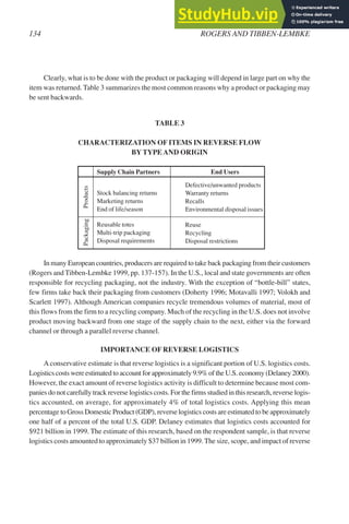 Clearly, what is to be done with the product or packaging will depend in large part on why the
item was returned. Table 3 summarizes the most common reasons why a product or packaging may
be sent backwards.
TABLE 3
CHARACTERIZATION OF ITEMS IN REVERSE FLOW
BYTYPEAND ORIGIN
Supply Chain Partners End Users
Stock balancing returns
Marketing returns
End of life/season
Reusable totes
Multi-trip packaging
Disposal requirements
In many European countries, producers are required to take back packaging from their customers
(Rogers and Tibben-Lembke 1999, pp. 137-157). In the U.S., local and state governments are often
responsible for recycling packaging, not the industry. With the exception of “bottle-bill” states,
few firms take back their packaging from customers (Doherty 1996; Motavalli 1997; Volokh and
Scarlett 1997). Although American companies recycle tremendous volumes of material, most of
this flows from the firm to a recycling company. Much of the recycling in the U.S. does not involve
product moving backward from one stage of the supply chain to the next, either via the forward
channel or through a parallel reverse channel.
IMPORTANCE OF REVERSE LOGISTICS
Aconservative estimate is that reverse logistics is a significant portion of U.S. logistics costs.
Logistics costs were estimated to account for approximately 9.9% of the U.S. economy (Delaney 2000).
However, the exact amount of reverse logistics activity is difficult to determine because most com-
panies do not carefully track reverse logistics costs. For the firms studied in this research, reverse logis-
tics accounted, on average, for approximately 4% of total logistics costs. Applying this mean
percentage to Gross Domestic Product (GDP), reverse logistics costs are estimated to be approximately
one half of a percent of the total U.S. GDP. Delaney estimates that logistics costs accounted for
$921 billion in 1999. The estimate of this research, based on the respondent sample, is that reverse
logistics costs amounted to approximately $37 billion in 1999.The size, scope, and impact of reverse
134 ROGERS AND TIBBEN-LEMBKE
Defective/unwanted products
Warranty returns
Recalls
Environmental disposal issues
Reuse
Recycling
Disposal restrictions
Packaging
Products
 