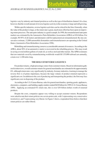 logistics vary by industry and channel position as well as the type of distribution channel. It is clear,
however, that the overall amount of reverse logistics activity in the economy is large and still growing.
Within specific industries, reverse logistics activities can be critical for the firm. Generally, when
the value of the product is large, or the return rate is great, much more effort has been spent on improv-
ing return processes.The auto parts industry is a good example. In 1998, the remanufactured auto parts
market was estimated by the Automotive Parts Rebuilders Association (APRA) at $36 billion. For
example, 90-95% of all starters and alternators sold for replacement are remanufactured. By one con-
servative estimate, 12,000 automobile dismantlers and remanufacturers are operating in the United
States (Automotive Parts RebuildersAssociation 1998).
Rebuilding and remanufacturing conserve a considerable amount of resources.According to the
APRA, about 50% of an automotive starter is recovered in the rebuilding process. This may result
in saving several million gallons of crude oil, as well as steel and other metals. TheAPRAestimates
that raw materials saved by remanufacturing worldwide would fill 155,000 railroad cars annually,
a train over 1,100 miles long.
THE ROLE OF REVERSE LOGISTICS
For product returns, a high percentage comes from customer returns. Based on information gath-
ered in interviews, overall customer returns for general merchandise are estimated to be approximately
6%, although return rates vary significantly by industry. In many industries, learning to manage the
reverse flow is of prime importance, because the large volume of product returned represents a
significant cost. In addition to the cost of producing and transporting the product, the firm may face
significant costs in disposing of the product.
According to the U.S. Census Bureau, sales for general merchandise, sporting goods, appliances,
electronics, computers, and building supply retailers totaled $630 billion for 1999 (U.S. Census Bureau
1999). Applying an estimated 6% return rate, this is over $38 billion dollars worth of returned
products.
Despite the costs, companies appear very willing to accept customer returns. Respondents
were asked to rate their return policies on a seven-point scale, with 1 representing very conservative
(restrictive), and 7 representing very liberal.As Figure 3 shows, respondent firms believe that their
return policies are rather liberal.
JOURNAL OF BUSINESS LOGISTICS, Vol.22, No.2,2001 135
 