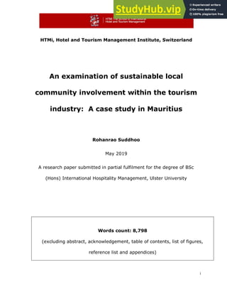i
HTMi, Hotel and Tourism Management Institute, Switzerland
An examination of sustainable local
community involvement within the tourism
industry: A case study in Mauritius
Rohanrao Suddhoo
May 2019
A research paper submitted in partial fulfilment for the degree of BSc
(Hons) International Hospitality Management, Ulster University
Words count: 8,798
(excluding abstract, acknowledgement, table of contents, list of figures,
reference list and appendices)
 