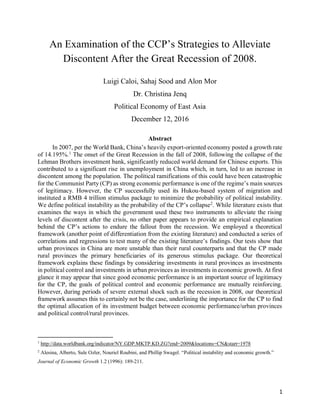 1
An Examination of the CCP’s Strategies to Alleviate
Discontent After the Great Recession of 2008.
Luigi Caloi, Sahaj Sood and Alon Mor
Dr. Christina Jenq
Political Economy of East Asia
December 12, 2016
Abstract
In 2007, per the World Bank, China’s heavily export-oriented economy posted a growth rate
of 14.195%.1
The onset of the Great Recession in the fall of 2008, following the collapse of the
Lehman Brothers investment bank, significantly reduced world demand for Chinese exports. This
contributed to a significant rise in unemployment in China which, in turn, led to an increase in
discontent among the population. The political ramifications of this could have been catastrophic
for the Communist Party (CP) as strong economic performance is one of the regime’s main sources
of legitimacy. However, the CP successfully used its Hukou-based system of migration and
instituted a RMB 4 trillion stimulus package to minimize the probability of political instability.
We define political instability as the probability of the CP’s collapse2
. While literature exists that
examines the ways in which the government used these two instruments to alleviate the rising
levels of discontent after the crisis, no other paper appears to provide an empirical explanation
behind the CP’s actions to endure the fallout from the recession. We employed a theoretical
framework (another point of differentiation from the existing literature) and conducted a series of
correlations and regressions to test many of the existing literature’s findings. Our tests show that
urban provinces in China are more unstable than their rural counterparts and that the CP made
rural provinces the primary beneficiaries of its generous stimulus package. Our theoretical
framework explains these findings by considering investments in rural provinces as investments
in political control and investments in urban provinces as investments in economic growth. At first
glance it may appear that since good economic performance is an important source of legitimacy
for the CP, the goals of political control and economic performance are mutually reinforcing.
However, during periods of severe external shock such as the recession in 2008, our theoretical
framework assumes this to certainly not be the case, underlining the importance for the CP to find
the optimal allocation of its investment budget between economic performance/urban provinces
and political control/rural provinces.
1
http://data.worldbank.org/indicator/NY.GDP.MKTP.KD.ZG?end=2009&locations=CN&start=1978
2
Alesina, Alberto, Sule Ozler, Nouriel Roubini, and Phillip Swagel. “Political instability and economic growth.”
Journal of Economic Growth 1.2 (1996): 189-211.
 