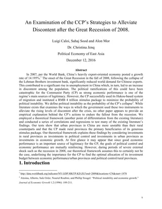   1	
  
An Examination of the CCP’s Strategies to Alleviate
Discontent after the Great Recession of 2008.
Luigi Caloi, Sahaj Sood and Alon Mor
Dr. Christina Jenq
Political Economy of East Asia
December 12, 2016
Abstract
In 2007, per the World Bank, China’s heavily export-oriented economy posted a growth
rate of 14.195%.1
The onset of the Great Recession in the fall of 2008, following the collapse of
the Lehman Brothers investment bank, significantly reduced world demand for Chinese exports.
This contributed to a significant rise in unemployment in China which, in turn, led to an increase
in discontent among the population. The political ramifications of this could have been
catastrophic for the Communist Party (CP) as strong economic performance is one of the
regime’s main sources of legitimacy. However, the CP successfully used its Hukou-based system
of migration and instituted a RMB 4 trillion stimulus package to minimize the probability of
political instability. We define political instability as the probability of the CP’s collapse2
. While
literature exists that examines the ways in which the government used these two instruments to
alleviate the rising levels of discontent after the crisis, no other paper appears to provide an
empirical explanation behind the CP’s actions to endure the fallout from the recession. We
employed a theoretical framework (another point of differentiation from the existing literature)
and conducted a series of correlations and regressions to test many of the existing literature’s
findings. Our tests show that urban provinces in China are more unstable than their rural
counterparts and that the CP made rural provinces the primary beneficiaries of its generous
stimulus package. Our theoretical framework explains these findings by considering investments
in rural provinces as investments in political control and investments in urban provinces as
investments in economic growth. At first glance it may appear that since good economic
performance is an important source of legitimacy for the CP, the goals of political control and
economic performance are mutually reinforcing. However, during periods of severe external
shock such as the recession in 2008, our theoretical framework assumes this to certainly not be
the case, underlining the importance for the CP to find the optimal allocation of its investment
budget between economic performance/urban provinces and political control/rural provinces.
1. Introduction
	
  	
  	
  	
  	
  	
  	
  	
  	
  	
  	
  	
  	
  	
  	
  	
  	
  	
  	
  	
  	
  	
  	
  	
  	
  	
  	
  	
  	
  	
  	
  	
  	
  	
  	
  	
  	
  	
  	
  	
  	
  	
  	
  	
  	
  	
  	
  	
  	
  	
  	
  	
  	
  	
  	
  	
  
1
http://data.worldbank.org/indicator/NY.GDP.MKTP.KD.ZG?end=2009&locations=CN&start=1978
2
Alesina, Alberto, Sule Ozler, Nouriel Roubini, and Phillip Swagel. “Political instability and economic growth.”
Journal of Economic Growth 1.2 (1996): 189-211.
 