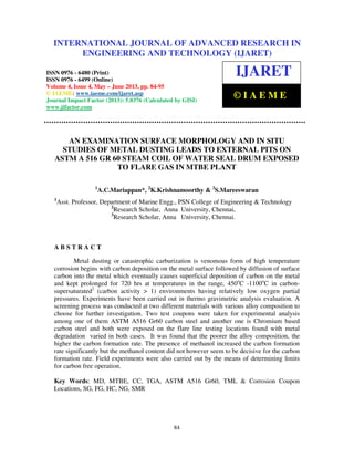 International Journal of Advanced Research in Engineering and Technology (IJARET), ISSN
0976 – 6480(Print), ISSN 0976 – 6499(Online) Volume 4, Issue 4, May – June (2013), © IAEME
84
AN EXAMINATION SURFACE MORPHOLOGY AND IN SITU
STUDIES OF METAL DUSTING LEADS TO EXTERNAL PITS ON
ASTM A 516 GR 60 STEAM COIL OF WATER SEAL DRUM EXPOSED
TO FLARE GAS IN MTBE PLANT
1
A.C.Mariappan*, 2
K.Krishnamoorthy & 3
S.Mareeswaran
1
Asst. Professor, Department of Marine Engg., PSN College of Engineering & Technology
2
Research Scholar, Anna University, Chennai,
3
Research Scholar, Anna University, Chennai.
A B S T R A C T
Metal dusting or catastrophic carburization is venomous form of high temperature
corrosion begins with carbon deposition on the metal surface followed by diffusion of surface
carbon into the metal which eventually causes superficial deposition of carbon on the metal
and kept prolonged for 720 hrs at temperatures in the range, 450o
C -1100o
C in carbon-
supersaturated2
(carbon activity > 1) environments having relatively low oxygen partial
pressures. Experiments have been carried out in thermo gravimetric analysis evaluation. A
screening process was conducted at two different materials with various alloy composition to
choose for further investigation. Two test coupons were taken for experimental analysis
among one of them ASTM A516 Gr60 carbon steel and another one is Chromium based
carbon steel and both were exposed on the flare line testing locations found with metal
degradation varied in both cases. It was found that the poorer the alloy composition, the
higher the carbon formation rate. The presence of methanol increased the carbon formation
rate significantly but the methanol content did not however seem to be decisive for the carbon
formation rate. Field experiments were also carried out by the means of determining limits
for carbon free operation.
Key Words: MD, MTBE, CC, TGA, ASTM A516 Gr60, TML & Corrosion Coupon
Locations, SG, FG, HC, NG, SMR
INTERNATIONAL JOURNAL OF ADVANCED RESEARCH IN
ENGINEERING AND TECHNOLOGY (IJARET)
ISSN 0976 - 6480 (Print)
ISSN 0976 - 6499 (Online)
Volume 4, Issue 4, May – June 2013, pp. 84-95
© IAEME: www.iaeme.com/ijaret.asp
Journal Impact Factor (2013): 5.8376 (Calculated by GISI)
www.jifactor.com
IJARET
© I A E M E
 