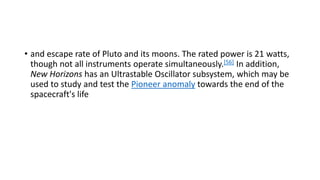 • and escape rate of Pluto and its moons. The rated power is 21 watts,
though not all instruments operate simultaneously.[56] In addition,
New Horizons has an Ultrastable Oscillator subsystem, which may be
used to study and test the Pioneer anomaly towards the end of the
spacecraft's life
 
