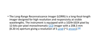 • The Long-Range Reconnaissance Imager (LORRI) is a long-focal-length
imager designed for high resolution and responsivity at visible
wavelengths. The instrument is equipped with a 1024×1024 pixel by
12-bits-per-pixel monochromatic CCD imager with a 208.3 mm
(8.20 in) aperture giving a resolution of 5 μrad (~1 arcsec).[58]
 