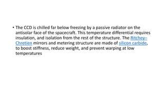 • The CCD is chilled far below freezing by a passive radiator on the
antisolar face of the spacecraft. This temperature differential requires
insulation, and isolation from the rest of the structure. The Ritchey–
Chretien mirrors and metering structure are made of silicon carbide,
to boost stiffness, reduce weight, and prevent warping at low
temperatures
 