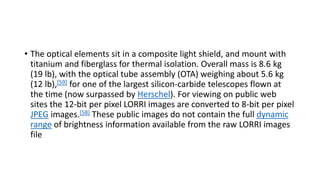 • The optical elements sit in a composite light shield, and mount with
titanium and fiberglass for thermal isolation. Overall mass is 8.6 kg
(19 lb), with the optical tube assembly (OTA) weighing about 5.6 kg
(12 lb),[59] for one of the largest silicon-carbide telescopes flown at
the time (now surpassed by Herschel). For viewing on public web
sites the 12-bit per pixel LORRI images are converted to 8-bit per pixel
JPEG images.[58] These public images do not contain the full dynamic
range of brightness information available from the raw LORRI images
file
 