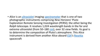 • Alice is an ultraviolet imaging spectrometer that is one of two
photographic instruments comprising New Horizons' Pluto
Exploration Remote Sensing Investigation (PERSI); the other being the
Ralph telescope. It resolves 1,024 wavelength bands in the far and
extreme ultraviolet (from 50–180 nm), over 32 view fields. Its goal is
to determine the composition of Pluto's atmosphere. This Alice
instrument is derived from another Alice aboard ESA's Rosetta
spacecraft
 