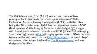 • The Ralph telescope, 6 cm (2.4 in) in aperture, is one of two
photographic instruments that make up New Horizons' Pluto
Exploration Remote Sensing Investigation (PERSI), with the other
being the Alice instrument. Ralph has two separate channels: MVIC
(Multispectral Visible Imaging Camera), a visible-light CCD imager
with broadband and color channels; and LEISA (Linear Etalon Imaging
Spectral Array), a near-infrared imaging spectrometer. LEISA is derived
from a similar instrument on the Earth Observing-1 spacecraft. Ralph
was named after Alice's husband on The Honeymooners, and was
designed after Alice
 