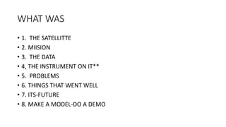 WHAT WAS
• 1. THE SATELLITTE
• 2. MIISION
• 3. THE DATA
• 4, THE INSTRUMENT ON IT**
• 5. PROBLEMS
• 6. THINGS THAT WENT WELL
• 7. ITS-FUTURE
• 8. MAKE A MODEL-DO A DEMO
 