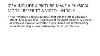 IDEA-INCLUDE A PICTURE-MAKE A PHYSICAL
MODEL-REFER TO A VIDEO – IN TALK
• New Horizons is a NASA spacecraft that was the first to visit dwarf
planet Pluto in July 2015. Its pictures of the dwarf planet's icy surface,
as well as observations of Pluto's moon Charon, are revolutionizing
our understanding of solar system objects far from the sun.
 