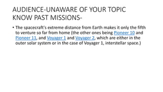 AUDIENCE-UNAWARE OF YOUR TOPIC
KNOW PAST MISSIONS-
• The spacecraft's extreme distance from Earth makes it only the fifth
to venture so far from home (the other ones being Pioneer 10 and
Pioneer 11, and Voyager 1 and Voyager 2, which are either in the
outer solar system or in the case of Voyager 1, interstellar space.)
 