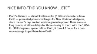 NICE INFO-”DID YOU KNOW . .ETC”
• Pluto's distance — about 3 billion miles (5 billion kilometers) from
Earth — presented power challenges for New Horizon's designers,
since the sun's rays are too weak to generate power. There are also
long communications delays for those staying in touch with the 1,054-
lb. (478 kilograms) spacecraft; at Pluto, it took 4.5 hours for a one-
way message to get there from Earth.
 