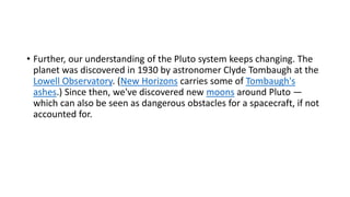 • Further, our understanding of the Pluto system keeps changing. The
planet was discovered in 1930 by astronomer Clyde Tombaugh at the
Lowell Observatory. (New Horizons carries some of Tombaugh's
ashes.) Since then, we've discovered new moons around Pluto —
which can also be seen as dangerous obstacles for a spacecraft, if not
accounted for.
 