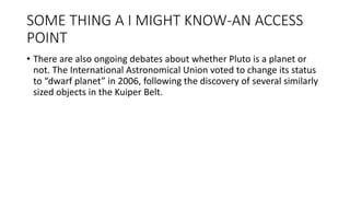 SOME THING A I MIGHT KNOW-AN ACCESS
POINT
• There are also ongoing debates about whether Pluto is a planet or
not. The International Astronomical Union voted to change its status
to “dwarf planet” in 2006, following the discovery of several similarly
sized objects in the Kuiper Belt.
 