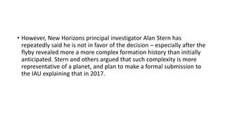 • However, New Horizons principal investigator Alan Stern has
repeatedly said he is not in favor of the decision – especially after the
flyby revealed more a more complex formation history than initially
anticipated. Stern and others argued that such complexity is more
representative of a planet, and plan to make a formal submission to
the IAU explaining that in 2017.
 