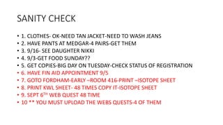 SANITY CHECK
• 1. CLOTHES- OK-NEED TAN JACKET-NEED TO WASH JEANS
• 2. HAVE PANTS AT MEDGAR-4 PAIRS-GET THEM
• 3. 9/16- SEE DAUGHTER NIKKI
• 4. 9/3-GET FOOD SUNDAY??
• 5. GET COPIES-BIG DAY ON TUESDAY-CHECK STATUS OF REGISTRATION
• 6. HAVE FIN AID APPOINTMENT 9/5
• 7. GOTO FORDHAM-EARLY –ROOM 416-PRINT –ISOTOPE SHEET
• 8. PRINT KWL SHEET- 48 TIMES COPY IT-ISOTOPE SHEET
• 9. SEPT 6TH WEB QUEST 48 TIME
• 10 ** YOU MUST UPLOAD THE WEBS QUESTS-4 OF THEM
 