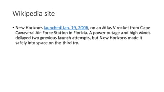 Wikipedia site
• New Horizons launched Jan. 19, 2006, on an Atlas V rocket from Cape
Canaveral Air Force Station in Florida. A power outage and high winds
delayed two previous launch attempts, but New Horizons made it
safely into space on the third try.
 