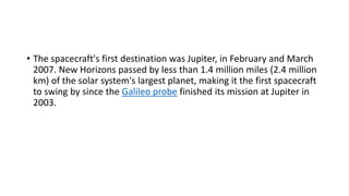 • The spacecraft's first destination was Jupiter, in February and March
2007. New Horizons passed by less than 1.4 million miles (2.4 million
km) of the solar system's largest planet, making it the first spacecraft
to swing by since the Galileo probe finished its mission at Jupiter in
2003.
 