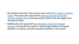 • Among New Horizons' first pictures were some of Io, Jupiter's volcanic
moon. The spacecraft captured the clearest pictures ever of the
Tvashtar volcano on Io, showing volcanic fallout that was bigger than
the state of Texas.
• Additionally, the spacecraft flew through a stream of charged
particles swirling behind Jupiter. It found large bubbles of charged
particles, or plasma, and also revealed variations in the stream
 