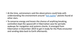 • At the time, astronomers said the observations could help with
understanding the environment around "hot Jupiter" planets found at
other stars.
• To conserve energy and lessen the chance of anything breaking,
controllers kept the spacecraft in hibernation save for periodic
wakeups for navigation and systems checks. It emerged from
hibernation in December 2014 to get it ready for the Pluto encounter
and sending data back to Earth afterwards.
 