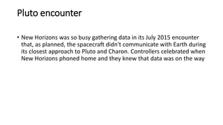 Pluto encounter
• New Horizons was so busy gathering data in its July 2015 encounter
that, as planned, the spacecraft didn't communicate with Earth during
its closest approach to Pluto and Charon. Controllers celebrated when
New Horizons phoned home and they knew that data was on the way
 