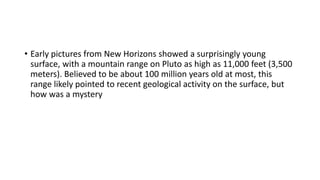 • Early pictures from New Horizons showed a surprisingly young
surface, with a mountain range on Pluto as high as 11,000 feet (3,500
meters). Believed to be about 100 million years old at most, this
range likely pointed to recent geological activity on the surface, but
how was a mystery
 