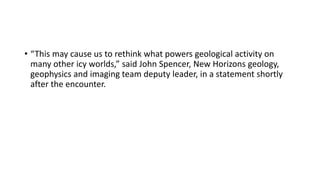 • “This may cause us to rethink what powers geological activity on
many other icy worlds,” said John Spencer, New Horizons geology,
geophysics and imaging team deputy leader, in a statement shortly
after the encounter.
 