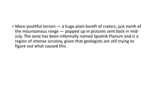 • More youthful terrain — a huge plain bereft of craters, just north of
the mountainous range — popped up in pictures sent back in mid-
July. The zone has been informally named Sputnik Planum and is a
region of intense scrutiny, given that geologists are still trying to
figure out what caused this.
 