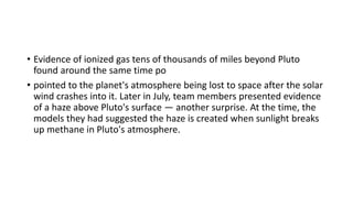 • Evidence of ionized gas tens of thousands of miles beyond Pluto
found around the same time po
• pointed to the planet's atmosphere being lost to space after the solar
wind crashes into it. Later in July, team members presented evidence
of a haze above Pluto's surface — another surprise. At the time, the
models they had suggested the haze is created when sunlight breaks
up methane in Pluto's atmosphere.
 