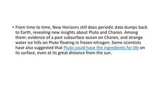• From time to time, New Horizons still does periodic data dumps back
to Earth, revealing new insights about Pluto and Charon. Among
them: evidence of a past subsurface ocean on Charon, and strange
water ice hills on Pluto floating in frozen nitrogen. Some scientists
have also suggested that Pluto could have the ingredients for life on
its surface, even at its great distance from the sun.
 