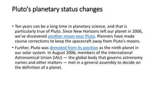 Pluto's planetary status changes
• Ten years can be a long time in planetary science, and that is
particularly true of Pluto. Since New Horizons left our planet in 2006,
we've discovered another moon near Pluto. Planners have made
course corrections to keep the spacecraft away from Pluto's moons.
• Further, Pluto was demoted from its position as the ninth planet in
our solar system. In August 2006, members of the International
Astronomical Union (IAU) — the global body that governs astronomy
names and other matters — met in a general assembly to decide on
the definition of a planet.
 
