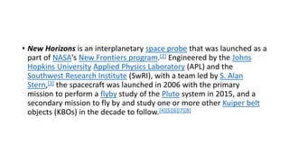 • New Horizons is an interplanetary space probe that was launched as a
part of NASA's New Frontiers program.[2] Engineered by the Johns
Hopkins University Applied Physics Laboratory (APL) and the
Southwest Research Institute (SwRI), with a team led by S. Alan
Stern,[3] the spacecraft was launched in 2006 with the primary
mission to perform a flyby study of the Pluto system in 2015, and a
secondary mission to fly by and study one or more other Kuiper belt
objects (KBOs) in the decade to follow.[4][5][6][7][8]
 