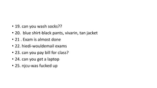 • 19. can you wash socks??
• 20. blue shirt-black pants, vivarin, tan jacket
• 21 . Exam is almost done
• 22. hiedi-wouldemail exams
• 23. can you pay bill for class?
• 24. can you get a laptop
• 25. njcu-was fucked up
 