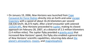 • On January 19, 2006, New Horizons was launched from Cape
Canaveral Air Force Station directly into an Earth-and-solar escape
trajectory with a speed of about 16.26 kilometers per second
(58,536 km/h; 36,373 mph). After a brief encounter with asteroid
132524 APL, New Horizons proceeded to Jupiter, making its closest
approach on February 28, 2007, at a distance of 2.3 million kilometers
(1.4 million miles). The Jupiter flyby provided a gravity assist that
increased New Horizons' speed; the flyby also enabled a general test
of New Horizons' scientific capabilities, returning data about the
planet's atmosphere, moons, and magnetosphere
 