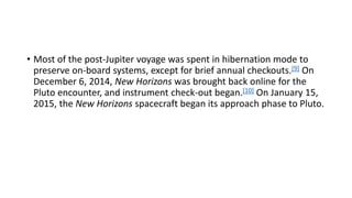 • Most of the post-Jupiter voyage was spent in hibernation mode to
preserve on-board systems, except for brief annual checkouts.[9] On
December 6, 2014, New Horizons was brought back online for the
Pluto encounter, and instrument check-out began.[10] On January 15,
2015, the New Horizons spacecraft began its approach phase to Pluto.
 