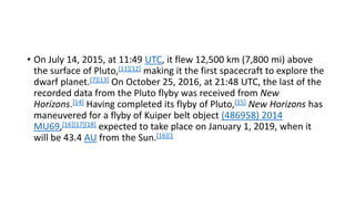 • On July 14, 2015, at 11:49 UTC, it flew 12,500 km (7,800 mi) above
the surface of Pluto,[11][12] making it the first spacecraft to explore the
dwarf planet.[7][13] On October 25, 2016, at 21:48 UTC, the last of the
recorded data from the Pluto flyby was received from New
Horizons.[14] Having completed its flyby of Pluto,[15] New Horizons has
maneuvered for a flyby of Kuiper belt object (486958) 2014
MU69,[16][17][18] expected to take place on January 1, 2019, when it
will be 43.4 AU from the Sun.[16][1
 