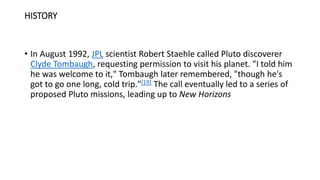 HISTORY
• In August 1992, JPL scientist Robert Staehle called Pluto discoverer
Clyde Tombaugh, requesting permission to visit his planet. "I told him
he was welcome to it," Tombaugh later remembered, "though he's
got to go one long, cold trip."[19] The call eventually led to a series of
proposed Pluto missions, leading up to New Horizons
 
