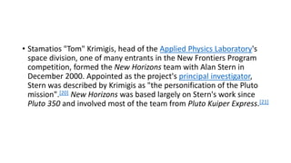 • Stamatios "Tom" Krimigis, head of the Applied Physics Laboratory's
space division, one of many entrants in the New Frontiers Program
competition, formed the New Horizons team with Alan Stern in
December 2000. Appointed as the project's principal investigator,
Stern was described by Krimigis as "the personification of the Pluto
mission".[20] New Horizons was based largely on Stern's work since
Pluto 350 and involved most of the team from Pluto Kuiper Express.[21]
 