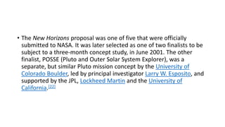 • The New Horizons proposal was one of five that were officially
submitted to NASA. It was later selected as one of two finalists to be
subject to a three-month concept study, in June 2001. The other
finalist, POSSE (Pluto and Outer Solar System Explorer), was a
separate, but similar Pluto mission concept by the University of
Colorado Boulder, led by principal investigator Larry W. Esposito, and
supported by the JPL, Lockheed Martin and the University of
California.[22]
 