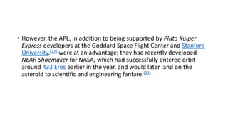 • However, the APL, in addition to being supported by Pluto Kuiper
Express developers at the Goddard Space Flight Center and Stanford
University,[22] were at an advantage; they had recently developed
NEAR Shoemaker for NASA, which had successfully entered orbit
around 433 Eros earlier in the year, and would later land on the
asteroid to scientific and engineering fanfare.[23]
 