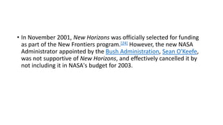 • In November 2001, New Horizons was officially selected for funding
as part of the New Frontiers program.[24] However, the new NASA
Administrator appointed by the Bush Administration, Sean O'Keefe,
was not supportive of New Horizons, and effectively cancelled it by
not including it in NASA's budget for 2003.
 