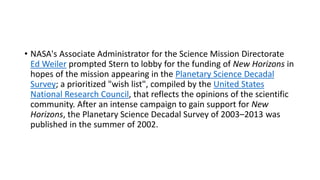 • NASA's Associate Administrator for the Science Mission Directorate
Ed Weiler prompted Stern to lobby for the funding of New Horizons in
hopes of the mission appearing in the Planetary Science Decadal
Survey; a prioritized "wish list", compiled by the United States
National Research Council, that reflects the opinions of the scientific
community. After an intense campaign to gain support for New
Horizons, the Planetary Science Decadal Survey of 2003–2013 was
published in the summer of 2002.
 