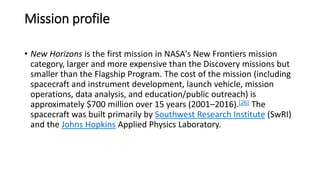 Mission profile
• New Horizons is the first mission in NASA's New Frontiers mission
category, larger and more expensive than the Discovery missions but
smaller than the Flagship Program. The cost of the mission (including
spacecraft and instrument development, launch vehicle, mission
operations, data analysis, and education/public outreach) is
approximately $700 million over 15 years (2001–2016).[26] The
spacecraft was built primarily by Southwest Research Institute (SwRI)
and the Johns Hopkins Applied Physics Laboratory.
 