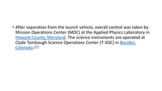 • After separation from the launch vehicle, overall control was taken by
Mission Operations Center (MOC) at the Applied Physics Laboratory in
Howard County, Maryland. The science instruments are operated at
Clyde Tombaugh Science Operations Center (T-SOC) in Boulder,
Colorado.[27]
 
