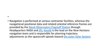 •
• Navigation is performed at various contractor facilities, whereas the
navigational positional data and related celestial reference frames are
provided by the Naval Observatory Flagstaff Station through
Headquarters NASA and JPL; KinetX is the lead on the New Horizons
navigation team and is responsible for planning trajectory
adjustments as the spacecraft speeds toward the outer Solar System.
 