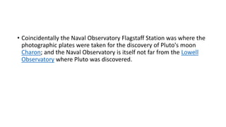 • Coincidentally the Naval Observatory Flagstaff Station was where the
photographic plates were taken for the discovery of Pluto's moon
Charon; and the Naval Observatory is itself not far from the Lowell
Observatory where Pluto was discovered.
 
