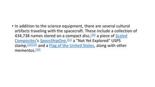 • In addition to the science equipment, there are several cultural
artifacts traveling with the spacecraft. These include a collection of
434,738 names stored on a compact disc,[30] a piece of Scaled
Composites's SpaceShipOne,[31] a "Not Yet Explored" USPS
stamp,[32][33] and a Flag of the United States, along with other
mementos.[34]
 